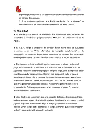 Rugby Gradual
17
le puede prohibir acudir a las sesiones de entrenamientos/partidos durante
un periodo determinado.
3. Si las acciones conciernen a la “Política de Protección de Menores” se
deberían instruir los procedimientos contenidos en dicho Manual.
20. SEGURIDAD
a. El placaje y los puntos de encuentro son habilidades que necesitan ser
enseñadas e introducidas progresivamente (Manuales de Entrenamiento de la
F.E.R).
b. La F.E.R. obliga la utilización de protector bucal (salvo para los supuestos
contemplados en la “Nota informativa de obligado cumplimiento” en la
Introducción del presente Reglamento). Idealmente se deberían fabricar a partir
de la impresión dental del niño. También se recomienda el uso de espinilleras.
c. Si un jugador se lesiona, el árbitro debe hacer sonar el silbato y detener el
juego inmediatamente. Obviamente, el árbitro debe usar su sentido común, los
jugadores no quieren detener el juego por un ligero golpe, pero es imposible saber
cuando un jugador está lesionado. Siempre que sea posible debe invitarlo a
levantarse, si siente dolor al moverse debe permitir que permanezca en el lugar
(si esto no empeora su lesión) y solicitar ayuda. En todos los casos es esencial
que otras personas/jugadores no acudan rápidamente para intentar poner al
jugador de pie. Quieren ayudar pero pueden empeorar la lesión. En resumen,
actuar rápido pero con cuidado.
d. Si los árbitros se encuentran ante una situación de lesión, deben concentrarse
en las cuestiones vitales. Si existe dificultad respiratoria retirar el protector bucal al
jugador. Si parece aturdido debe dejar el campo y someterse a un examen
médico. Si hay sangre debe abandonar el campo, al menos que pueda empeorar
su lesión, para recibir el tratamiento pertinente.
 