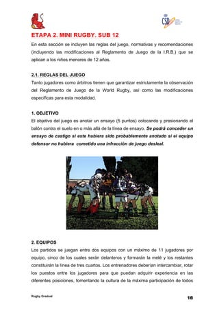 Rugby Gradual
18
ETAPA 2. MINI RUGBY. SUB 12
En esta sección se incluyen las reglas del juego, normativas y recomendaciones
(incluyendo las modificaciones al Reglamento de Juego de la I.R.B.) que se
aplican a los niños menores de 12 años.
2.1. REGLAS DEL JUEGO
Tanto jugadores como árbitros tienen que garantizar estrictamente la observación
del Reglamento de Juego de la World Rugby, así como las modificaciones
específicas para esta modalidad.
1. OBJETIVO
El objetivo del juego es anotar un ensayo (5 puntos) colocando y presionando el
balón contra el suelo en o más allá de la línea de ensayo. Se podrá conceder un
ensayo de castigo si este hubiera sido probablemente anotado si el equipo
defensor no hubiera cometido una infracción de juego desleal.
2. EQUIPOS
Los partidos se juegan entre dos equipos con un máximo de 11 jugadores por
equipo, cinco de los cuales serán delanteros y formarán la melé y los restantes
constituirán la línea de tres cuartos. Los entrenadores deberían intercambiar, rotar
los puestos entre los jugadores para que puedan adquirir experiencia en las
diferentes posiciones, fomentando la cultura de la máxima participación de todos
 
