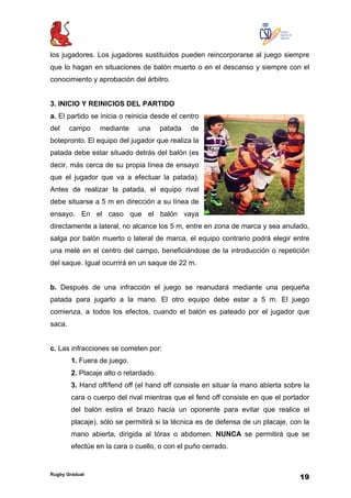 Rugby Gradual
19
los jugadores. Los jugadores sustituidos pueden reincorporarse al juego siempre
que lo hagan en situaciones de balón muerto o en el descanso y siempre con el
conocimiento y aprobación del árbitro.
3. INICIO Y REINICIOS DEL PARTIDO
a. El partido se inicia o reinicia desde el centro
del campo mediante una patada de
botepronto. El equipo del jugador que realiza la
patada debe estar situado detrás del balón (es
decir, más cerca de su propia línea de ensayo
que el jugador que va a efectuar la patada).
Antes de realizar la patada, el equipo rival
debe situarse a 5 m en dirección a su línea de
ensayo. En el caso que el balón vaya
directamente a lateral, no alcance los 5 m, entre en zona de marca y sea anulado,
salga por balón muerto o lateral de marca, el equipo contrario podrá elegir entre
una melé en el centro del campo, beneficiándose de la introducción o repetición
del saque. Igual ocurrirá en un saque de 22 m.
b. Después de una infracción el juego se reanudará mediante una pequeña
patada para jugarlo a la mano. El otro equipo debe estar a 5 m. El juego
comienza, a todos los efectos, cuando el balón es pateado por el jugador que
saca.
c. Las infracciones se cometen por:
1. Fuera de juego.
2. Placaje alto o retardado.
3. Hand off/fend off (el hand off consiste en situar la mano abierta sobre la
cara o cuerpo del rival mientras que el fend off consiste en que el portador
del balón estira el brazo hacia un oponente para evitar que realice el
placaje), sólo se permitirá si la técnica es de defensa de un placaje, con la
mano abierta, dirigida al tórax o abdomen. NUNCA se permitirá que se
efectúe en la cara o cuello, o con el puño cerrado.
 