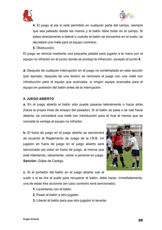 Rugby Gradual
20
4. El juego al pie sí está permitido en cualquier parte del campo, siempre
que sea pateado desde las manos y el balón debe botar en el campo. Si
patea directamente a lateral o cuando el balón se encuentra en el suelo, se
decretará una melé para el equipo contrario.
5. Obstrucción.
El juego se reinicia mediante una pequeña patada para jugarlo a la mano por el
equipo no infractor en el punto donde se produjo la infracción, excepto el punto 4.
d. Después de cualquier interrupción en el juego no contemplada en esta sección
(por ejemplo, después de una lesión) se reiniciará el juego con una melé con
introducción para el equipo que avanzaba, si ningún equipo avanzaba para el
equipo en posesión del balón antes de la interrupción.
4. JUEGO ABIERTO
a. En el juego abierto el balón sólo puede pasarse lateralmente o hacia atrás
(hacia la propia línea de ensayo del pasador). Si el balón se pasa o se cae hacia
delante, se concederá una melé con introducción para el rival al menos que se
conceda la ventaja al equipo no infractor.
b. El fuera de juego en el juego abierto se sancionará
de acuerdo al Reglamento de Juego de la I.R.B. Un
jugador en fuera de juego en el juego abierto será
sancionado por estar en fuera de juego, al menos que
esté intentando, claramente, volver a ponerse en juego.
Sanción: Golpe de Castigo.
c. Si el portador del balón en el juego abierto cae al
suelo o si se tira al suelo para recuperar el balón, debe hacer, inmediatamente,
una de estas tres acciones (en caso contrario será sancionado):
1. Levantarse con el balón.
2. Pasar el balón a otro jugador.
3. Liberar el balón para que otro jugador lo levante.
 