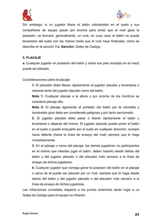 Rugby Gradual
21
Sin embargo, si un jugador libera el balón colocándolo en el suelo y sus
compañeros de equipo pasan por encima para evitar que el rival gane la
posesión, se formará, generalmente, un ruck, en cuyo caso el balón no puede
levantarse del suelo con las manos hasta que el ruck haya finalizado, como se
describe en la sección 7.c. Sanción: Golpe de Castigo.
5. PLACAJE
a. Cualquier jugador en posesión del balón y sobre sus pies (excepto en el maul)
puede ser placado.
Consideraciones sobre el placaje:
1. El placador debe liberar rápidamente al jugador placado y levantarse o
retirarse tanto del jugador placado como del balón.
Nota 1: Cualquier placaje a la altura o por encima de los hombros se
considera placaje alto.
Nota 2: El placaje agarrando al portador del balón por la camiseta y
haciéndolo girar debe ser considerado peligroso y por tanto sancionado.
2. El jugador placado debe pasar o liberar rápidamente el balón y
levantarse o alejarse del mismo. El jugador placado puede poner el balón
en el suelo o puede empujarlo por el suelo en cualquier dirección, excepto
hacia delante (hacia la línea de ensayo del rival) siempre que lo haga
inmediatamente.
3. En el placaje o cerca del placaje, los demás jugadores no participantes
en el mismo que intentan jugar el balón, deben hacerlo desde detrás del
balón y del jugador placado o del placador más cercano a la línea de
ensayo de dichos jugadores.
4. Cualquier jugador que consiga ganar la posesión del balón en el placaje
o cerca de él puede ser placado por un rival, siempre que lo haga desde
detrás del balón y del jugador placado o del placador más cercano a la
línea de ensayo de dichos jugadores.
Las infracciones cometidas respecto a los puntos anteriores darán lugar a un
Golpe de Castigo para el equipo no infractor.
 