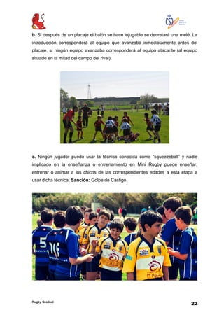 Rugby Gradual
22
b. Si después de un placaje el balón se hace injugable se decretará una melé. La
introducción corresponderá al equipo que avanzaba inmediatamente antes del
placaje, si ningún equipo avanzaba corresponderá al equipo atacante (al equipo
situado en la mitad del campo del rival).
c. Ningún jugador puede usar la técnica conocida como “squeezeball” y nadie
implicado en la enseñanza o entrenamiento en Mini Rugby puede enseñar,
entrenar o animar a los chicos de las correspondientes edades a esta etapa a
usar dicha técnica. Sanción: Golpe de Castigo.
 