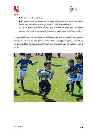 Rugby Gradual
24
Nota:
1. No se concederá ventaja.
2. Se supone que un jugador se ha tirado voluntariamente al menos que el
árbitro esté absolutamente seguro que la caída fue accidental.
3. En las raras ocasiones en las que la caída es accidental, se podrá
detener el juego y se concederá una melé al equipo que tenía la posesión.
El objetivo es que los jugadores se mantengan de pie y prevenir que puedan
tirarse al suelo para de esa forma evitar un área de juego peligrosa. Al incentivar
que los jugadores permanezcan sobre sus pies se organizarán apropiados rucks y
mauls.
 