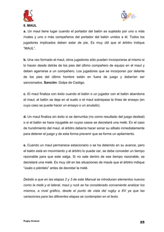 Rugby Gradual
25
6. MAUL
a. Un maul tiene lugar cuando el portador del balón es sujetado por uno o más
rivales y uno o más compañeros del portador del balón unidos a él. Todos los
jugadores implicados deben estar de pie. Es muy útil que el árbitro indique
“MAUL”.
b. Una vez formado el maul, otros jugadores sólo pueden incorporarse al mismo si
lo hacen desde detrás de los pies del último compañero de equipo en el maul y
deben agarrarse a un compañero. Los jugadores que se incorporan por delante
de los pies del último hombre están en fuera de juego y deberían ser
sancionados. Sanción: Golpe de Castigo.
c. El maul finaliza con éxito cuando el balón o un jugador con el balón abandona
el maul, el balón se deja en el suelo o el maul sobrepasa la línea de ensayo (en
cuyo caso se puede hacer un ensayo o un anulado).
d. Un maul finaliza sin éxito si se derrumba (no como resultado del juego desleal)
o si el balón se hace injugable en cuyos casos se decretará una melé. En el caso
de hundimiento del maul, el árbitro debería hacer sonar su silbato inmediatamente
para detener el juego y de esta forma prevenir que se forme un apilamiento.
e. Cuando un maul permanece estacionario o se ha detenido en su avance, pero
el balón está en movimiento y el árbitro lo puede ver, se debe conceder un tiempo
razonable para que este salga. Si no sale dentro de ese tiempo razonable, se
decretará una melé. Es muy útil en las situaciones de mauls que el árbitro indique
“úsalo o piérdelo” antes de decretar la melé.
Debido a que en las etapas 2 y 3 de este Manual se introducen elementos nuevos
como la melé y el lateral, maul y ruck se ha considerado conveniente analizar los
mismos, a nivel gráfico, desde el punto de vista del rugby a XV ya que las
variaciones para las diferentes etapas se contemplan en el texto.
 