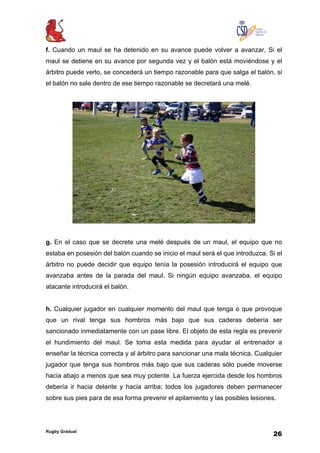Rugby Gradual
26
f. Cuando un maul se ha detenido en su avance puede volver a avanzar, Si el
maul se detiene en su avance por segunda vez y el balón está moviéndose y el
árbitro puede verlo, se concederá un tiempo razonable para que salga el balón, si
el balón no sale dentro de ese tiempo razonable se decretará una melé.
g. En el caso que se decrete una melé después de un maul, el equipo que no
estaba en posesión del balón cuando se inicio el maul será el que introduzca. Si el
árbitro no puede decidir que equipo tenía la posesión introducirá el equipo que
avanzaba antes de la parada del maul. Si ningún equipo avanzaba, el equipo
atacante introducirá el balón.
h. Cualquier jugador en cualquier momento del maul que tenga o que provoque
que un rival tenga sus hombros más bajo que sus caderas debería ser
sancionado inmediatamente con un pase libre. El objeto de esta regla es prevenir
el hundimiento del maul. Se toma esta medida para ayudar al entrenador a
enseñar la técnica correcta y al árbitro para sancionar una mala técnica. Cualquier
jugador que tenga sus hombros más bajo que sus caderas sólo puede moverse
hacia abajo a menos que sea muy potente. La fuerza ejercida desde los hombros
debería ir hacia delante y hacia arriba; todos los jugadores deben permanecer
sobre sus pies para de esa forma prevenir el apilamiento y las posibles lesiones.
 
