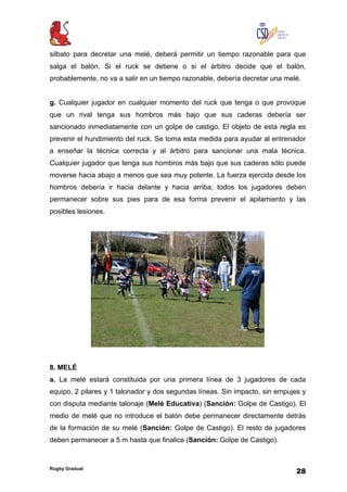 Rugby Gradual
28
silbato para decretar una melé, deberá permitir un tiempo razonable para que
salga el balón. Si el ruck se detiene o si el árbitro decide que el balón,
probablemente, no va a salir en un tiempo razonable, debería decretar una melé.
g. Cualquier jugador en cualquier momento del ruck que tenga o que provoque
que un rival tenga sus hombros más bajo que sus caderas debería ser
sancionado inmediatamente con un golpe de castigo. El objeto de esta regla es
prevenir el hundimiento del ruck. Se toma esta medida para ayudar al entrenador
a enseñar la técnica correcta y al árbitro para sancionar una mala técnica.
Cualquier jugador que tenga sus hombros más bajo que sus caderas sólo puede
moverse hacia abajo a menos que sea muy potente. La fuerza ejercida desde los
hombros debería ir hacia delante y hacia arriba; todos los jugadores deben
permanecer sobre sus pies para de esa forma prevenir el apilamiento y las
posibles lesiones.
8. MELÉ
a. La melé estará constituida por una primera línea de 3 jugadores de cada
equipo, 2 pilares y 1 talonador y dos segundas líneas. Sin impacto, sin empujes y
con disputa mediante talonaje (Melé Educativa) (Sanción: Golpe de Castigo). El
medio de melé que no introduce el balón debe permanecer directamente detrás
de la formación de su melé (Sanción: Golpe de Castigo). El resto de jugadores
deben permanecer a 5 m hasta que finalice (Sanción: Golpe de Castigo).
 