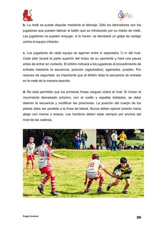 Rugby Gradual
29
b. La melé se puede disputar mediante el talonaje. Sólo los talonadores son los
jugadores que pueden talonar el balón que es introducido por su medio de melé.
Los jugadores no pueden empujar, si lo hacen, se decretará un golpe de castigo
contra el equipo infractor.
c. Los jugadores de cada equipo se agarran entre sí separados ½ m del rival.
Cada pilar tocará la parte superior del brazo de su oponente y hará una pausa
antes de entrar en contacto. El árbitro indicará a los jugadores el procedimiento de
entrada mediante la secuencia, posición (agachados), agarrados, pueden. Por
razones de seguridad, es importante que el árbitro dirija la secuencia de entrada
en la melé de la manera descrita.
d. No está permitido que los primeras líneas carguen sobre el rival. Si inician el
movimiento demasiado próximo, con el cuello y espalda doblados, se debe
detener la secuencia y modificar las posiciones. La posición del cuerpo de los
pilares debe ser paralela a la línea de lateral. Nunca deben ejercer presión hacia
abajo con manos o brazos. Los hombros deben estar siempre por encima del
nivel de las caderas.
 