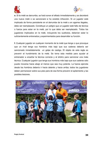 Rugby Gradual
30
e. Si la melé se derrumba, se hará sonar el silbato inmediatamente y se decretará
una nueva melé o se sancionará si ha existido infracción. Si un jugador está
implicado de forma persistente en el derrumbe de la melé o en agarres ilegales,
debe ser reemplazado. Constituye un peligro que un jugador esté falto de técnica
o fuerza para estar en la melé, por lo que debe ser reemplazado. Todos los
jugadores implicados en la melé, incluyendo los sustitutos, deberían estar lo
suficientemente entrenados y experimentados para desarrollar su función.
f. Cualquier jugador en cualquier momento de la melé que tenga o que provoque
que un rival tenga sus hombros más bajo que sus caderas debería ser
sancionado inmediatamente un golpe de castigo. El objeto de esta regla es
prevenir el hundimiento de la melé. Se toma esta medida para ayudar al
entrenador a enseñar la técnica correcta y al árbitro para sancionar una mala
técnica. Cualquier jugador que tenga sus hombros más bajo que sus caderas sólo
puede moverse hacia abajo al menos que sea muy potente. La fuerza ejercida
desde los hombros debería ir hacia delante y hacia arriba; todos los jugadores
deben permanecer sobre sus pies para de esa forma prevenir el apilamiento y las
posibles lesiones.
 