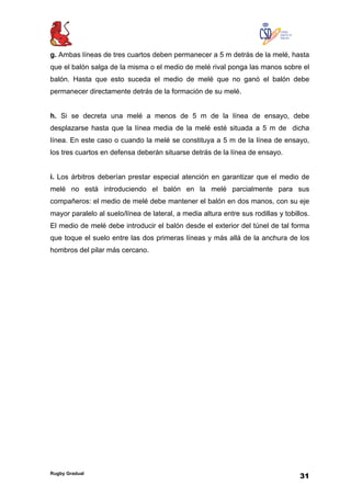 Rugby Gradual
31
g. Ambas líneas de tres cuartos deben permanecer a 5 m detrás de la melé, hasta
que el balón salga de la misma o el medio de melé rival ponga las manos sobre el
balón. Hasta que esto suceda el medio de melé que no ganó el balón debe
permanecer directamente detrás de la formación de su melé.
h. Si se decreta una melé a menos de 5 m de la línea de ensayo, debe
desplazarse hasta que la línea media de la melé esté situada a 5 m de dicha
línea. En este caso o cuando la melé se constituya a 5 m de la línea de ensayo,
los tres cuartos en defensa deberán situarse detrás de la línea de ensayo.
i. Los árbitros deberían prestar especial atención en garantizar que el medio de
melé no está introduciendo el balón en la melé parcialmente para sus
compañeros: el medio de melé debe mantener el balón en dos manos, con su eje
mayor paralelo al suelo/línea de lateral, a media altura entre sus rodillas y tobillos.
El medio de melé debe introducir el balón desde el exterior del túnel de tal forma
que toque el suelo entre las dos primeras líneas y más allá de la anchura de los
hombros del pilar más cercano.
 