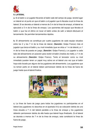 Rugby Gradual
32
9. LATERAL
a. Si el balón o un jugador llevando el balón sale del campo de juego, tendrá lugar
un lateral en el punto en que el balón o el jugador que lo llevaba cruzó la línea de
lateral. Si se decreta un lateral a menos de 5 m de la línea de ensayo, el lateral se
ejecutará a 5 m de la línea de ensayo. Los oponentes del equipo que llevaba el
balón o que fue el último en tocar el balón antes de salir a lateral efectuará el
lanzamiento. Se permiten lanzamientos rápidos.
b. El alineamiento se constituye por cuatro jugadores de cada equipo situados
entre los 2 y los 7 m de la línea de lateral, (Sanción: Golpe Franco) más el
jugador que lanza el balón y su rival inmediato (que se sitúa a 1 m de lateral y a 1
m de la línea de puesta en juego, (Sanción: Golpe Franco) y un jugador a cada
lado del alineamiento en posición para recibir el balón (medios de melé), a 1 m de
su alineamiento (Sanción: Golpe Franco). Tanto el lanzador como su rival
inmediato pueden tener un papel muy activo en el lateral una vez que el balón
haya sido tocado por alguno de los jugadores del alineamiento. Los jugadores que
no toman parte en el lateral deben permanecer detrás de la línea de fuera de
juego hasta que el lateral finalice.
c. La línea de fuera de juego para todos los jugadores no participantes en el
lateral (los jugadores no descritos en el apartado 9 b) se colocarán detrás de una
línea situada a 7 m del lateral paralela a la línea de ensayo y los jugadores
deberán permanecer detrás de ella hasta que lateral haya finalizado. Si el lateral
se decreta a menos de 7 m de la línea de ensayo, esta constituirá la línea de
fuera de juego.
 