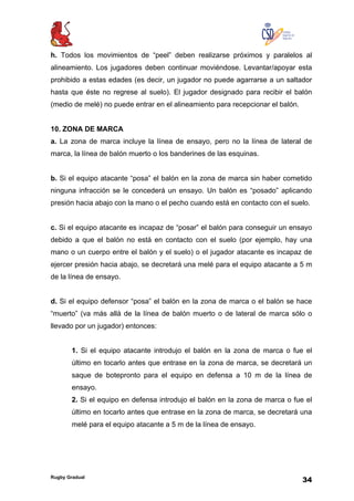 Rugby Gradual
34
h. Todos los movimientos de “peel” deben realizarse próximos y paralelos al
alineamiento. Los jugadores deben continuar moviéndose. Levantar/apoyar esta
prohibido a estas edades (es decir, un jugador no puede agarrarse a un saltador
hasta que éste no regrese al suelo). El jugador designado para recibir el balón
(medio de melé) no puede entrar en el alineamiento para recepcionar el balón.
10. ZONA DE MARCA
a. La zona de marca incluye la línea de ensayo, pero no la línea de lateral de
marca, la línea de balón muerto o los banderines de las esquinas.
b. Si el equipo atacante “posa” el balón en la zona de marca sin haber cometido
ninguna infracción se le concederá un ensayo. Un balón es “posado” aplicando
presión hacia abajo con la mano o el pecho cuando está en contacto con el suelo.
c. Si el equipo atacante es incapaz de “posar” el balón para conseguir un ensayo
debido a que el balón no está en contacto con el suelo (por ejemplo, hay una
mano o un cuerpo entre el balón y el suelo) o el jugador atacante es incapaz de
ejercer presión hacia abajo, se decretará una melé para el equipo atacante a 5 m
de la línea de ensayo.
d. Si el equipo defensor “posa” el balón en la zona de marca o el balón se hace
“muerto” (va más allá de la línea de balón muerto o de lateral de marca sólo o
llevado por un jugador) entonces:
1. Si el equipo atacante introdujo el balón en la zona de marca o fue el
último en tocarlo antes que entrase en la zona de marca, se decretará un
saque de botepronto para el equipo en defensa a 10 m de la línea de
ensayo.
2. Si el equipo en defensa introdujo el balón en la zona de marca o fue el
último en tocarlo antes que entrase en la zona de marca, se decretará una
melé para el equipo atacante a 5 m de la línea de ensayo.
 