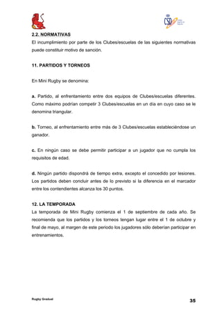 Rugby Gradual
35
2.2. NORMATIVAS
El incumplimiento por parte de los Clubes/escuelas de las siguientes normativas
puede constituir motivo de sanción.
11. PARTIDOS Y TORNEOS
En Mini Rugby se denomina:
a. Partido, al enfrentamiento entre dos equipos de Clubes/escuelas diferentes.
Como máximo podrían competir 3 Clubes/escuelas en un día en cuyo caso se le
denomina triangular.
b. Torneo, al enfrentamiento entre más de 3 Clubes/escuelas estableciéndose un
ganador.
c. En ningún caso se debe permitir participar a un jugador que no cumpla los
requisitos de edad.
d. Ningún partido dispondrá de tiempo extra, excepto el concedido por lesiones.
Los partidos deben concluir antes de lo previsto si la diferencia en el marcador
entre los contendientes alcanza los 30 puntos.
12. LA TEMPORADA
La temporada de Mini Rugby comienza el 1 de septiembre de cada año. Se
recomienda que los partidos y los torneos tengan lugar entre el 1 de octubre y
final de mayo, al margen de este periodo los jugadores sólo deberían participar en
entrenamientos.
 