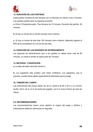Rugby Gradual
36
13. DURACIÓN DE LOS PARTIDOS
Cada partido constará de tres tiempos con un descaso no inferior a los 2 minutos.
Los partidos podrán tener la siguiente duración:
a. Entre 2 Clubes/escuelas. Tres tiempos de 15 minutos. Duración del partido: 45
minutos.
b. Si hay un torneo de un día 60 minutos como máximo.
c. Si hay un torneo de dos días 100 minutos como máximo, debiendo jugarse el
60% de la competición en uno de los dos días.
14. DURACIÓN DE LAS SESIONES DE ENTRENAMIENTO
Las sesiones de entrenamiento (con o sin partido) no deben durar más de 90
minutos, un máximo similar se aplica para los Torneos.
15. MATERIAL Y EQUIPACIÓN
a. La talla del balón será del número 4.
b. Los jugadores sólo pueden usar botas multitacos. Los jugadores, que lo
precisen, pueden llevar gafas especialmente diseñadas para el juego.
16. TAMAÑO DEL CAMPO
Las dimensiones del campo deben ser de un máximo de 60 x 45 m y un mínimo
de 55 x 40 m, de 3 a 4 m de ancho por jugador, con 5 m como mínimo de zona de
marca.
2.3. RECOMENDACIONES
Las recomendaciones tienen como objetivo la mejora del juego y árbitros y
entrenadores deberían esforzarse en seguirlas.
 