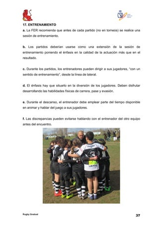 Rugby Gradual
37
17. ENTRENAMIENTO
a. La FER recomienda que antes de cada partido (no en torneos) se realice una
sesión de entrenamiento.
b. Los partidos deberían usarse como una extensión de la sesión de
entrenamiento poniendo el énfasis en la calidad de la actuación más que en el
resultado.
c. Durante los partidos, los entrenadores pueden dirigir a sus jugadores, “con un
sentido de entrenamiento”, desde la línea de lateral.
d. El énfasis hay que situarlo en la diversión de los jugadores. Deben disfrutar
desarrollando las habilidades físicas de carrera, pase y evasión.
e. Durante el descanso, el entrenador debe emplear parte del tiempo disponible
en animar y hablar del juego a sus jugadores.
f. Las discrepancias pueden evitarse hablando con el entrenador del otro equipo
antes del encuentro.
 
