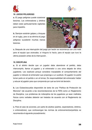 Rugby Gradual
38
18. JUEGO PELIGROSO
a. El juego peligroso puede ocasionar
lesiones. Los entrenadores y árbitros
deben estar particularmente vigilantes
para impedirlo.
b. Siempre existirán golpes y choques
en el rugby, pero si se elimina el juego
peligroso sucederán muchas menos
lesiones.
c. Después de una interrupción del juego por lesión se recomienza con una melé
para el equipo que avanzaba, si ninguno lo hacía, para el equipo que tuvo la
última posesión antes de la interrupción.
19. DISCIPLINA
a. Si el árbitro decide que un jugador debe abandonar el partido, debe
interrumpirlo, llamar al jugador y al entrenador a una zona alejada de otros
jugadores. Les explicará porque considera inaceptable el comportamiento del
jugador e indicará al entrenador que proponga a un sustituto. El jugador no podrá
tomar parte en el partido o en el torneo. Es responsabilidad del entrenador hablar
y educar al jugador para que comprenda por qué se tomó tal decisión.
b. Los Clubes/escuelas dispondrán de tanto de una “Política de Protección de
Menores” (de acuerdo a las recomendaciones de la FER) como un Reglamento
de Disciplina. Los problemas de indisciplina de los jugadores ya sean maltratos
físicos como verbales deberán ser tratados de acuerdo con el Reglamento de
Disciplina.
c. Para el caso de acciones, por parte de adultos (padres, espectadores, árbitros,
o entrenadores), que contravengan las normas de entrenamientos/partidos se
recomienda el siguiente procedimiento:
 