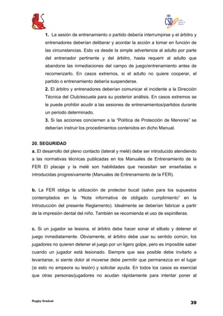 Rugby Gradual
39
1. La sesión de entrenamiento o partido debería interrumpirse y el árbitro y
entrenadores deberían deliberar y acordar la acción a tomar en función de
las circunstancias. Esto va desde la simple advertencia al adulto por parte
del entrenador pertinente y del árbitro, hasta requerir al adulto que
abandone las inmediaciones del campo de juego/entrenamiento antes de
recomenzarlo. En casos extremos, si el adulto no quiere cooperar, el
partido o entrenamiento debería suspenderse.
2. El árbitro y entrenadores deberían comunicar el incidente a la Dirección
Técnica del Club/escuela para su posterior análisis. En casos extremos se
le puede prohibir acudir a las sesiones de entrenamientos/partidos durante
un periodo determinado.
3. Si las acciones conciernen a la “Política de Protección de Menores” se
deberían instruir los procedimientos contenidos en dicho Manual.
20. SEGURIDAD
a. El desarrollo del pleno contacto (lateral y melé) debe ser introducido atendiendo
a las normativas técnicas publicadas en los Manuales de Entrenamiento de la
FER El placaje y la melé son habilidades que necesitan ser enseñadas e
introducidas progresivamente (Manuales de Entrenamiento de la FER).
b. La FER obliga la utilización de protector bucal (salvo para los supuestos
contemplados en la “Nota informativa de obligado cumplimiento” en la
Introducción del presente Reglamento). Idealmente se deberían fabricar a partir
de la impresión dental del niño. También se recomienda el uso de espinilleras.
c. Si un jugador se lesiona, el árbitro debe hacer sonar el silbato y detener el
juego inmediatamente. Obviamente, el árbitro debe usar su sentido común, los
jugadores no quieren detener el juego por un ligero golpe, pero es imposible saber
cuando un jugador está lesionado. Siempre que sea posible debe invitarlo a
levantarse, si siente dolor al moverse debe permitir que permanezca en el lugar
(si esto no empeora su lesión) y solicitar ayuda. En todos los casos es esencial
que otras personas/jugadores no acudan rápidamente para intentar poner al
 