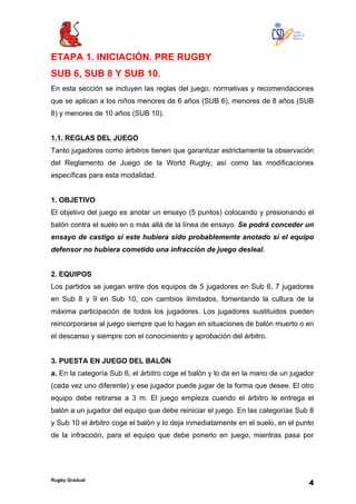 Rugby Gradual
4
ETAPA 1. INICIACIÓN. PRE RUGBY
SUB 6, SUB 8 Y SUB 10.
En esta sección se incluyen las reglas del juego, normativas y recomendaciones
que se aplican a los niños menores de 6 años (SUB 6), menores de 8 años (SUB
8) y menores de 10 años (SUB 10).
1.1. REGLAS DEL JUEGO
Tanto jugadores como árbitros tienen que garantizar estrictamente la observación
del Reglamento de Juego de la World Rugby, así como las modificaciones
específicas para esta modalidad.
1. OBJETIVO
El objetivo del juego es anotar un ensayo (5 puntos) colocando y presionando el
balón contra el suelo en o más allá de la línea de ensayo. Se podrá conceder un
ensayo de castigo si este hubiera sido probablemente anotado si el equipo
defensor no hubiera cometido una infracción de juego desleal.
2. EQUIPOS
Los partidos se juegan entre dos equipos de 5 jugadores en Sub 6, 7 jugadores
en Sub 8 y 9 en Sub 10, con cambios ilimitados, fomentando la cultura de la
máxima participación de todos los jugadores. Los jugadores sustituidos pueden
reincorporarse al juego siempre que lo hagan en situaciones de balón muerto o en
el descanso y siempre con el conocimiento y aprobación del árbitro.
3. PUESTA EN JUEGO DEL BALÓN
a. En la categoría Sub 6, el árbitro coge el balón y lo da en la mano de un jugador
(cada vez uno diferente) y ese jugador puede jugar de la forma que desee. El otro
equipo debe retirarse a 3 m. El juego empieza cuando el árbitro le entrega el
balón a un jugador del equipo que debe reiniciar el juego. En las categorías Sub 8
y Sub 10 el árbitro coge el balón y lo deja inmediatamente en el suelo, en el punto
de la infracción, para el equipo que debe ponerlo en juego, mientras pasa por
 