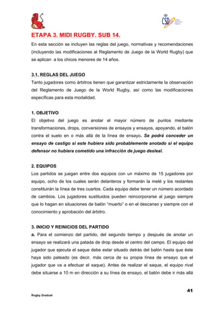 41
Rugby Gradual
ETAPA 3. MIDI RUGBY. SUB 14.
En esta sección se incluyen las reglas del juego, normativas y recomendaciones
(incluyendo las modificaciones al Reglamento de Juego de la World Rugby) que
se aplican a los chicos menores de 14 años.
3.1. REGLAS DEL JUEGO
Tanto jugadores como árbitros tienen que garantizar estrictamente la observación
del Reglamento de Juego de la World Rugby, así como las modificaciones
específicas para esta modalidad.
1. OBJETIVO
El objetivo del juego es anotar el mayor número de puntos mediante
transformaciones, drops, conversiones de ensayos y ensayos, apoyando, el balón
contra el suelo en o más allá de la línea de ensayo. Se podrá conceder un
ensayo de castigo si este hubiera sido probablemente anotado si el equipo
defensor no hubiera cometido una infracción de juego desleal.
2. EQUIPOS
Los partidos se juegan entre dos equipos con un máximo de 15 jugadores por
equipo, ocho de los cuales serán delanteros y formarán la melé y los restantes
constituirán la línea de tres cuartos. Cada equipo debe tener un número acordado
de cambios. Los jugadores sustituidos pueden reincorporarse al juego siempre
que lo hagan en situaciones de balón “muerto” o en el descanso y siempre con el
conocimiento y aprobación del árbitro.
3. INICIO Y REINICIOS DEL PARTIDO
a. Para el comienzo del partido, del segundo tiempo y después de anotar un
ensayo se realizará una patada de drop desde el centro del campo. El equipo del
jugador que ejecuta el saque debe estar situado detrás del balón hasta que éste
haya sido pateado (es decir, más cerca de su propia línea de ensayo que el
jugador que va a efectuar el saque). Antes de realizar el saque, el equipo rival
debe situarse a 10 m en dirección a su línea de ensayo, el balón debe ir más allá
 