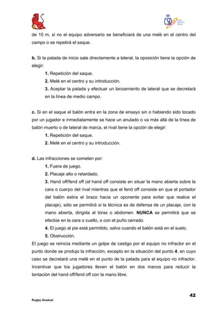 42
Rugby Gradual
de 10 m, si no el equipo adversario se beneficiará de una melé en el centro del
campo o se repetirá el saque.
b. Si la patada de inicio sale directamente a lateral, la oposición tiene la opción de
elegir:
1. Repetición del saque.
2. Melé en el centro y su introducción.
3. Aceptar la patada y efectuar un lanzamiento de lateral que se decretará
en la línea de medio campo.
c. Si en el saque el balón entra en la zona de ensayo sin o habiendo sido tocado
por un jugador e inmediatamente se hace un anulado o va más allá de la línea de
balón muerto o de lateral de marca, el rival tiene la opción de elegir:
1. Repetición del saque.
2. Melé en el centro y su introducción.
d. Las infracciones se cometen por:
1. Fuera de juego.
2. Placaje alto o retardado.
3. Hand off/fend off (el hand off consiste en situar la mano abierta sobre la
cara o cuerpo del rival mientras que el fend off consiste en que el portador
del balón estira el brazo hacia un oponente para evitar que realice el
placaje), sólo se permitirá si la técnica es de defensa de un placaje, con la
mano abierta, dirigida al tórax o abdomen. NUNCA se permitirá que se
efectúe en la cara o cuello, o con el puño cerrado.
4. El juego al pie está permitido, salvo cuando el balón está en el suelo.
5. Obstrucción.
El juego se reinicia mediante un golpe de castigo por el equipo no infractor en el
punto donde se produjo la infracción, excepto en la situación del punto 4, en cuyo
caso se decretará una melé en el punto de la patada para el equipo no infractor.
Incentivar que los jugadores lleven el balón en dos manos para reducir la
tentación del hand off/fend off con la mano libre.
 