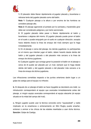 44
Rugby Gradual
1. El placador debe liberar rápidamente al jugador placado y levantarse o
retirarse tanto del jugador placado como del balón.
Nota 1: Cualquier placaje a la altura o por encima de los hombros se
considera placaje alto.
Nota 2: El placaje agarrando al portado por la camiseta y haciéndolo girar
debe ser considerado peligroso y por tanto sancionado.
2. El jugador placado debe pasar o liberar rápidamente el balón y
levantarse o alejarse del mismo. El jugador placado puede poner el balón
en el suelo o puede empujarlo por el suelo en cualquier dirección, excepto
hacia delante (hacia la línea de ensayo del rival) siempre que lo haga
inmediatamente.
3. En el placaje o cerca del placaje, los demás jugadores no participantes
en el mismo que intentan jugar el balón, deben hacerlo desde detrás del
balón y del jugador placado o del placador más cercano a la línea de
ensayo de dichos jugadores.
4. Cualquier jugador que consiga ganar la posesión el balón en el placaje o
cerca de él puede ser placado por un rival, siempre que lo haga desde
detrás del balón y del jugador placado o del placador más cercano a la
línea de ensayo de dichos jugadores.
Las infracciones cometidas respecto a los puntos anteriores darán lugar a un
golpe de castigo para el equipo no infractor.
b. Si después de un placaje el balón se hace injugable se decretará una melé. La
introducción corresponderá al equipo que avanzaba inmediatamente antes del
placaje, si ningún equipo avanzaba corresponderá al equipo atacante (al equipo
situado en la mitad del campo del rival).
c. Ningún jugador puede usar la técnica conocida como “squeezeball” y nadie
implicado en la enseñanza o entrenamiento en Mini Rugby puede enseñar,
entrenar o animar a los chicos de las edades reseñadas a usar dicha técnica.
Sanción: Golpe de Castigo.
 