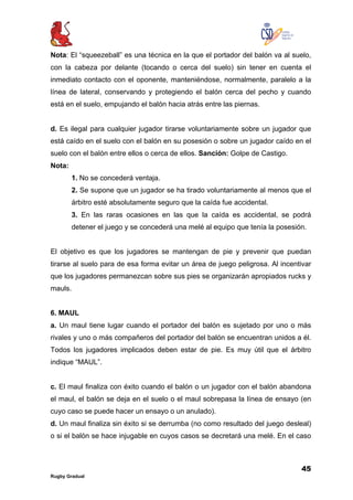 45
Rugby Gradual
Nota: El “squeezeball” es una técnica en la que el portador del balón va al suelo,
con la cabeza por delante (tocando o cerca del suelo) sin tener en cuenta el
inmediato contacto con el oponente, manteniéndose, normalmente, paralelo a la
línea de lateral, conservando y protegiendo el balón cerca del pecho y cuando
está en el suelo, empujando el balón hacia atrás entre las piernas.
d. Es ilegal para cualquier jugador tirarse voluntariamente sobre un jugador que
está caído en el suelo con el balón en su posesión o sobre un jugador caído en el
suelo con el balón entre ellos o cerca de ellos. Sanción: Golpe de Castigo.
Nota:
1. No se concederá ventaja.
2. Se supone que un jugador se ha tirado voluntariamente al menos que el
árbitro esté absolutamente seguro que la caída fue accidental.
3. En las raras ocasiones en las que la caída es accidental, se podrá
detener el juego y se concederá una melé al equipo que tenía la posesión.
El objetivo es que los jugadores se mantengan de pie y prevenir que puedan
tirarse al suelo para de esa forma evitar un área de juego peligrosa. Al incentivar
que los jugadores permanezcan sobre sus pies se organizarán apropiados rucks y
mauls.
6. MAUL
a. Un maul tiene lugar cuando el portador del balón es sujetado por uno o más
rivales y uno o más compañeros del portador del balón se encuentran unidos a él.
Todos los jugadores implicados deben estar de pie. Es muy útil que el árbitro
indique “MAUL”.
c. El maul finaliza con éxito cuando el balón o un jugador con el balón abandona
el maul, el balón se deja en el suelo o el maul sobrepasa la línea de ensayo (en
cuyo caso se puede hacer un ensayo o un anulado).
d. Un maul finaliza sin éxito si se derrumba (no como resultado del juego desleal)
o si el balón se hace injugable en cuyos casos se decretará una melé. En el caso
 