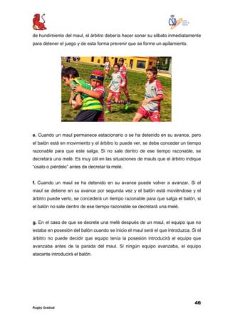 46
Rugby Gradual
de hundimiento del maul, el árbitro debería hacer sonar su silbato inmediatamente
para detener el juego y de esta forma prevenir que se forme un apilamiento.
e. Cuando un maul permanece estacionario o se ha detenido en su avance, pero
el balón está en movimiento y el árbitro lo puede ver, se debe conceder un tiempo
razonable para que este salga. Si no sale dentro de ese tiempo razonable, se
decretará una melé. Es muy útil en las situaciones de mauls que el árbitro indique
“úsalo o piérdelo” antes de decretar la melé.
f. Cuando un maul se ha detenido en su avance puede volver a avanzar. Si el
maul se detiene en su avance por segunda vez y el balón está moviéndose y el
árbitro puede verlo, se concederá un tiempo razonable para que salga el balón, si
el balón no sale dentro de ese tiempo razonable se decretará una melé.
g. En el caso de que se decrete una melé después de un maul, el equipo que no
estaba en posesión del balón cuando se inicio el maul será el que introduzca. Si el
árbitro no puede decidir que equipo tenía la posesión introducirá el equipo que
avanzaba antes de la parada del maul. Si ningún equipo avanzaba, el equipo
atacante introducirá el balón.
 