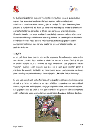 47
Rugby Gradual
h. Cualquier jugador en cualquier momento del maul que tenga o que provoque
que un rival tenga sus hombros más bajo que sus caderas debería ser
sancionado inmediatamente con un golpe de castigo. El objeto de esta regla es
prevenir el hundimiento del maul. Se toma esta medida para ayudar al entrenador
a enseñar la técnica correcta y al árbitro para sancionar una mala técnica.
Cualquier jugador que tenga sus hombros más bajo que sus caderas sólo puede
moverse hacia abajo a menos que sea muy potente. La fuerza ejercida desde los
hombros debería ir hacia delante y hacia arriba; todos los jugadores deben
permanecer sobre sus pies para de esa forma prevenir el apilamiento y las
posibles lesiones.
7. RUCK
a. Un ruck tiene lugar cuando uno o más jugadores de cada equipo están sobre
sus pies en contacto físico y sobre el balón que está en el suelo. Es muy útil que
el árbitro indique “RUCK” cuando se haya constituido. Los jugadores hacen
“rucking” cuando están usando sus pies en el ruck para intentar ganar o
mantener la posesión del balón sin hacer juego sucio. Los jugadores no deben
pisar en ninguna parte del cuerpo de otro jugador. Sanción: Golpe de castigo.
b. Una vez que el ruck se ha formado, otros jugadores sólo pueden incorporarse
al ruck si lo hacen por detrás de los pies del último compañero que está unido al
mismo y agarrarse a otro jugador. Un jugador puede unirse junto al último jugador.
Los jugadores que se unen al ruck por delante de los pies del último compañero
están en fuera de juego y deberían ser sancionados. Sanción: Golpe de Castigo.
 