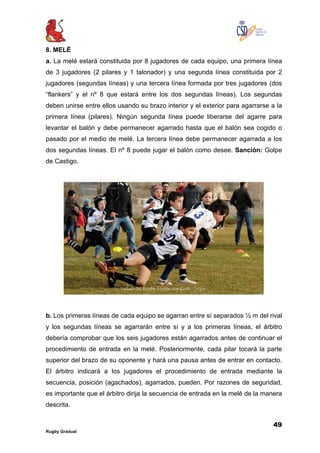 49
Rugby Gradual
8. MELÉ
a. La melé estará constituida por 8 jugadores de cada equipo, una primera línea
de 3 jugadores (2 pilares y 1 talonador) y una segunda línea constituida por 2
jugadores (segundas líneas) y una tercera línea formada por tres jugadores (dos
“flankers” y el nº 8 que estará entre los dos segundas líneas). Los segundas
deben unirse entre ellos usando su brazo interior y el exterior para agarrarse a la
primera línea (pilares). Ningún segunda línea puede liberarse del agarre para
levantar el balón y debe permanecer agarrado hasta que el balón sea cogido o
pasado por el medio de melé. La tercera línea debe permanecer agarrada a los
dos segundas líneas. El nº 8 puede jugar el balón como desee. Sanción: Golpe
de Castigo.
b. Los primeras líneas de cada equipo se agarran entre sí separados ½ m del rival
y los segundas líneas se agarrarán entre sí y a los primeras líneas, el árbitro
debería comprobar que los seis jugadores están agarrados antes de continuar el
procedimiento de entrada en la melé. Posteriormente, cada pilar tocará la parte
superior del brazo de su oponente y hará una pausa antes de entrar en contacto.
El árbitro indicará a los jugadores el procedimiento de entrada mediante la
secuencia, posición (agachados), agarrados, pueden. Por razones de seguridad,
es importante que el árbitro dirija la secuencia de entrada en la melé de la manera
descrita.
 