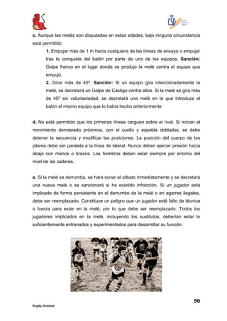 50
Rugby Gradual
c. Aunque las melés son disputadas en estas edades, bajo ninguna circunstancia
está permitido:
1. Empujar más de 1 m hacia cualquiera de las líneas de ensayo o empujar
tras la conquista del balón por parte de uno de los equipos. Sanción:
Golpe franco en el lugar donde se produjo la melé contra el equipo que
empujó.
2. Girar más de 45º. Sanción: Si un equipo gira intencionadamente la
melé, se decretará un Golpe de Castigo contra ellos. Si la melé se gira más
de 45º sin voluntariedad, se decretará una melé en la que introduce el
balón el mismo equipo que lo había hecho anteriormente
d. No está permitido que los primeras líneas carguen sobre el rival. Si inician el
movimiento demasiado próximos, con el cuello y espalda doblados, se debe
detener la secuencia y modificar las posiciones. La posición del cuerpo de los
pilares debe ser paralela a la línea de lateral. Nunca deben ejercer presión hacia
abajo con manos o brazos. Los hombros deben estar siempre por encima del
nivel de las caderas.
e. Si la melé se derrumba, se hará sonar el silbato inmediatamente y se decretará
una nueva melé o se sancionará si ha existido infracción. Si un jugador está
implicado de forma persistente en el derrumbe de la melé o en agarres ilegales,
debe ser reemplazado. Constituye un peligro que un jugador esté falto de técnica
o fuerza para estar en la melé, por lo que debe ser reemplazado. Todos los
jugadores implicados en la melé, incluyendo los sustitutos, deberían estar lo
suficientemente entrenados y experimentados para desarrollar su función.
 