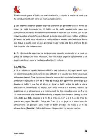 52
Rugby Gradual
En el caso de ganar el balón en una introducción contraria, el medio de melé que
ha introducido el balón tiene las mismas restricciones.
j. Los árbitros deberían prestar especial atención en garantizar que el medio de
melé no está introduciendo el balón en la melé parcialmente para sus
compañeros: el medio de melé debe mantener el balón en dos manos, con su eje
mayor paralelo al suelo/línea de lateral, a media altura entre sus rodillas y tobillos.
El medio de melé debe introducir el balón desde el exterior del túnel de tal forma
que toque el suelo entre las dos primeras líneas y más allá de la anchura de los
hombros del pilar más cercano.
k. En interés de la seguridad de los jugadores, cuando se decrete en la melé un
golpe de castigo por una infracción, éste no puede jugarse rápidamente y los
jugadores deben esperar hasta que el árbitro lo indique.
9. LATERAL
a. Si el balón o un jugador llevando el balón sale del campo de juego, tendrá lugar
un lateral disputado en el punto en que el balón o el jugador que lo llevaba cruzó
la línea de lateral. Si se decreta un lateral a menos de 5 m de la línea de ensayo,
el lateral se ejecutará a 5 m de la línea de ensayo. Los oponentes del equipo que
llevaba el balón o que fue el último en tocar el balón antes de salir a lateral
efectuará el lanzamiento. El equipo que lanza marcará el número máximo de
jugadores en el alineamiento y el mínimo será de dos, situados entre los 5 y los
10 m de distancia a la línea de lateral más el jugador que lanza el balón y su rival
inmediato que debe situarse a 2 m de la línea de 5 m y a 2 m de la línea de
puesta en juego (Sanción: Golpe de Franco) y un jugador a cada lado del
alineamiento en posición para recibir el balón (medios de melé) a 2 m del
alineamiento (Sanción: Golpe de Franco). Se permiten los saques rápidos.
 