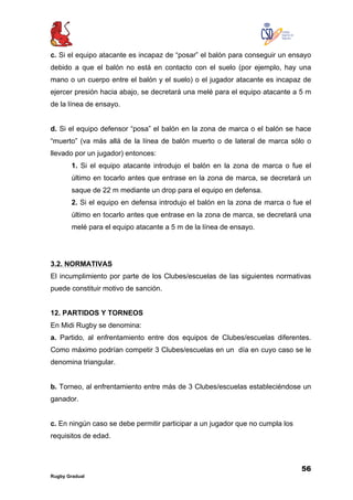 56
Rugby Gradual
c. Si el equipo atacante es incapaz de “posar” el balón para conseguir un ensayo
debido a que el balón no está en contacto con el suelo (por ejemplo, hay una
mano o un cuerpo entre el balón y el suelo) o el jugador atacante es incapaz de
ejercer presión hacia abajo, se decretará una melé para el equipo atacante a 5 m
de la línea de ensayo.
d. Si el equipo defensor “posa” el balón en la zona de marca o el balón se hace
“muerto” (va más allá de la línea de balón muerto o de lateral de marca sólo o
llevado por un jugador) entonces:
1. Si el equipo atacante introdujo el balón en la zona de marca o fue el
último en tocarlo antes que entrase en la zona de marca, se decretará un
saque de 22 m mediante un drop para el equipo en defensa.
2. Si el equipo en defensa introdujo el balón en la zona de marca o fue el
último en tocarlo antes que entrase en la zona de marca, se decretará una
melé para el equipo atacante a 5 m de la línea de ensayo.
3.2. NORMATIVAS
El incumplimiento por parte de los Clubes/escuelas de las siguientes normativas
puede constituir motivo de sanción.
12. PARTIDOS Y TORNEOS
En Midi Rugby se denomina:
a. Partido, al enfrentamiento entre dos equipos de Clubes/escuelas diferentes.
Como máximo podrían competir 3 Clubes/escuelas en un día en cuyo caso se le
denomina triangular.
b. Torneo, al enfrentamiento entre más de 3 Clubes/escuelas estableciéndose un
ganador.
c. En ningún caso se debe permitir participar a un jugador que no cumpla los
requisitos de edad.
 