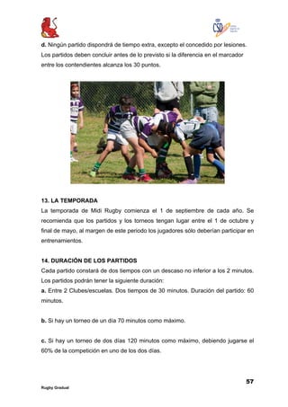 57
Rugby Gradual
d. Ningún partido dispondrá de tiempo extra, excepto el concedido por lesiones.
Los partidos deben concluir antes de lo previsto si la diferencia en el marcador
entre los contendientes alcanza los 30 puntos.
13. LA TEMPORADA
La temporada de Midi Rugby comienza el 1 de septiembre de cada año. Se
recomienda que los partidos y los torneos tengan lugar entre el 1 de octubre y
final de mayo, al margen de este periodo los jugadores sólo deberían participar en
entrenamientos.
14. DURACIÓN DE LOS PARTIDOS
Cada partido constará de dos tiempos con un descaso no inferior a los 2 minutos.
Los partidos podrán tener la siguiente duración:
a. Entre 2 Clubes/escuelas. Dos tiempos de 30 minutos. Duración del partido: 60
minutos.
b. Si hay un torneo de un día 70 minutos como máximo.
c. Si hay un torneo de dos días 120 minutos como máximo, debiendo jugarse el
60% de la competición en uno de los dos días.
 