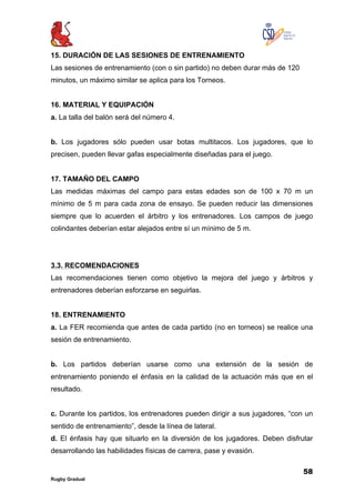 58
Rugby Gradual
15. DURACIÓN DE LAS SESIONES DE ENTRENAMIENTO
Las sesiones de entrenamiento (con o sin partido) no deben durar más de 120
minutos, un máximo similar se aplica para los Torneos.
16. MATERIAL Y EQUIPACIÓN
a. La talla del balón será del número 4.
b. Los jugadores sólo pueden usar botas multitacos. Los jugadores, que lo
precisen, pueden llevar gafas especialmente diseñadas para el juego.
17. TAMAÑO DEL CAMPO
Las medidas máximas del campo para estas edades son de 100 x 70 m un
mínimo de 5 m para cada zona de ensayo. Se pueden reducir las dimensiones
siempre que lo acuerden el árbitro y los entrenadores. Los campos de juego
colindantes deberían estar alejados entre sí un mínimo de 5 m.
3.3. RECOMENDACIONES
Las recomendaciones tienen como objetivo la mejora del juego y árbitros y
entrenadores deberían esforzarse en seguirlas.
18. ENTRENAMIENTO
a. La FER recomienda que antes de cada partido (no en torneos) se realice una
sesión de entrenamiento.
b. Los partidos deberían usarse como una extensión de la sesión de
entrenamiento poniendo el énfasis en la calidad de la actuación más que en el
resultado.
c. Durante los partidos, los entrenadores pueden dirigir a sus jugadores, “con un
sentido de entrenamiento”, desde la línea de lateral.
d. El énfasis hay que situarlo en la diversión de los jugadores. Deben disfrutar
desarrollando las habilidades físicas de carrera, pase y evasión.
 