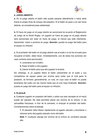 Rugby Gradual
6
4. JUEGO ABIERTO
a. En el juego abierto el balón sólo puede pasarse lateralmente o hacia atrás
(hacia la propia línea de ensayo del pasador). Si el balón se pasa o se cae hacia
delante, se considerará pase adelantado.
b. El fuera de juego en el juego abierto se sancionará de acuerdo al Reglamento
de Juego de la World Rugby. Un jugador en fuera de juego en el juego abierto
será sancionado por estar en fuera de juego, al menos que esté intentando,
claramente, volver a ponerse en juego. Sanción: puesta en juego del balón para
el equipo no infractor.
c. Si el portador del balón en el juego abierto cae al suelo o si se tira al suelo para
recuperar el balón, debe hacer, inmediatamente, una de estas tres acciones (en
caso contrario será sancionado):
1. Levantarse con el balón.
2. Pasar el balón a otro jugador.
3. Liberar el balón para que otro jugador lo levante.
Sin embargo, si un jugador libera el balón colocándolo en el suelo y sus
compañeros de equipo pasan por encima para evitar que el rival gane la
posesión, se formará, generalmente, un ruck, en cuyo caso el balón no puede
levantarse del suelo con las manos hasta que el ruck haya finalizado. Sanción:
puesta en juego del balón para el equipo no infractor.
5. PLACAJE
a. Cualquier jugador en posesión del balón y sobre sus pies (excepto en el maul)
puede ser placado. No está permitido placar por encima de la cintura, ni las
zancadillas francesas, ni tirar de la camiseta, ni empujar al portador del balón.
Consideraciones sobre el placaje:
1. El placador debe liberar rápidamente al jugador placado y levantarse o
retirarse tanto del jugador placado como del balón.
Nota 1: Cualquier placaje por encima de la cintura se considera placaje
alto.
 