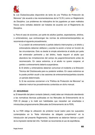 60
Rugby Gradual
b. Los Clubes/escuelas dispondrán de tanto de una “Política de Protección de
Menores” (de acuerdo a las recomendaciones de la F.E.R.) como un Reglamento
de Disciplina. Los problemas de indisciplina de los jugadores ya sean maltratos
físicos como verbales deberán ser tratados de acuerdo con el Reglamento de
Disciplina.
c. Para el caso de acciones, por parte de adultos (padres, espectadores, árbitros,
o entrenadores), que contravengan las normas de entrenamientos/partidos se
recomienda el siguiente procedimiento:
1. La sesión de entrenamiento o partido debería interrumpirse y el árbitro y
entrenadores deberían deliberar y acordar la acción a tomar en función de
las circunstancias. Esto va desde la simple advertencia al adulto por parte
del entrenador pertinente y del árbitro, hasta requerir al adulto que
abandone las inmediaciones del campo de juego/entrenamiento antes de
recomenzarlo. En casos extremos, si el adulto no quiere cooperar, el
partido o entrenamiento debería suspenderse.
2. El árbitro y entrenadores deberían comunicar el incidente a la Dirección
Técnica del Club/escuela para su posterior análisis. En casos extremos se
le puede prohibir acudir a las sesiones de entrenamientos/partidos durante
un periodo determinado.
3. Si las acciones conciernen a la “Política de Protección de Menores” se
deberían instruir los procedimientos contenidos en dicho manual.
21. SEGURIDAD
a. El desarrollo del pleno contacto (lateral y melé) debe ser introducido atendiendo
a las normativas técnicas publicadas en los Manuales de Entrenamiento de la
FER El placaje y la melé son habilidades que necesitan ser enseñadas e
introducidas progresivamente (Manuales de Entrenamiento de la FER).
b. La FER obliga la utilización de protector bucal (salvo para los supuestos
contemplados en la “Nota informativa de obligado cumplimiento” en la
Introducción del presente Reglamento). Idealmente se deberían fabricar a partir
de la impresión dental del niño. También se recomienda el uso de espinilleras.
 