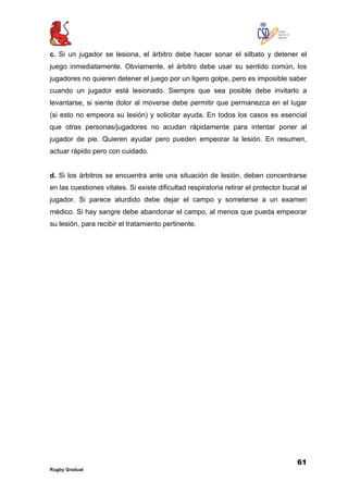 61
Rugby Gradual
c. Si un jugador se lesiona, el árbitro debe hacer sonar el silbato y detener el
juego inmediatamente. Obviamente, el árbitro debe usar su sentido común, los
jugadores no quieren detener el juego por un ligero golpe, pero es imposible saber
cuando un jugador está lesionado. Siempre que sea posible debe invitarlo a
levantarse, si siente dolor al moverse debe permitir que permanezca en el lugar
(si esto no empeora su lesión) y solicitar ayuda. En todos los casos es esencial
que otras personas/jugadores no acudan rápidamente para intentar poner al
jugador de pie. Quieren ayudar pero pueden empeorar la lesión. En resumen,
actuar rápido pero con cuidado.
d. Si los árbitros se encuentra ante una situación de lesión, deben concentrarse
en las cuestiones vitales. Si existe dificultad respiratoria retirar el protector bucal al
jugador. Si parece aturdido debe dejar el campo y someterse a un examen
médico. Si hay sangre debe abandonar el campo, al menos que pueda empeorar
su lesión, para recibir el tratamiento pertinente.
 