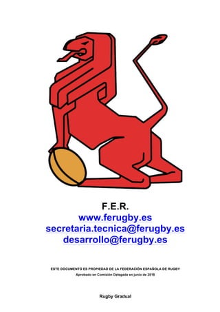 Rugby Gradual
F.E.R.
www.ferugby.es
secretaria.tecnica@ferugby.es
desarrollo@ferugby.es
ESTE DOCUMENTO ES PROPIEDAD DE LA FEDERACIÓN ESPAÑOLA DE RUGBY
Aprobado en Comisión Delegada en junio de 2018
 
