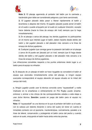 Rugby Gradual
7
Nota 2: El placaje agarrando al portador del balón por la camiseta y
haciéndolo girar debe ser considerado peligroso y por tanto sancionado.
2. El jugador placado debe pasar o liberar rápidamente el balón y
levantarse o alejarse del mismo. El jugador placado puede poner el balón
en el suelo o puede empujarlo por el suelo en cualquier dirección, excepto
hacia delante (hacia la línea de ensayo del rival) siempre que lo haga
inmediatamente).
3. En el placaje o cerca del placaje, los demás jugadores no participantes
en el mismo que intentan jugar el balón, deben hacerlo desde detrás del
balón y del jugador placado o del placador más cercano a la línea de
ensayo de dichos jugadores.
4. Cualquier jugador que consiga ganar la posesión del balón en el placaje
o cerca de él puede ser placado por un rival, siempre que lo haga desde
detrás del balón y del jugador placado o del placador más cercano a la
línea de ensayo de dichos jugadores.
Las infracciones cometidas respecto a los puntos anteriores darán lugar a un
balón para el equipo no infractor.
b. Si después de un placaje el balón se hace injugable se concederá el balón al
equipo que avanzaba inmediatamente antes del placaje, si ningún equipo
avanzaba corresponderá al equipo atacante (al equipo situado en la mitad del
campo del rival).
c. Ningún jugador puede usar la técnica conocida como “squeezeball” y nadie
implicado en la enseñanza o entrenamiento en Pre Rugby puede enseñar,
entrenar o animar a los chicos de las correspondientes edades a esta etapa a
usar dicha técnica. Sanción: puesta en juego del balón para el equipo no
infractor.
Nota: El “squeezeball” es una técnica en la que el portador del balón va al suelo,
con la cabeza por delante (tocando o cerca del suelo) sin tener en cuenta el
inmediato contacto con el oponente, manteniéndose, normalmente, paralelo a la
línea de lateral, conservando y protegiendo el balón cerca del pecho y cuando
está en el suelo, empujando el balón hacia atrás entre las piernas.
 