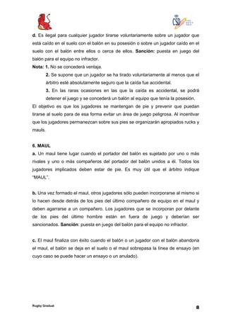 Rugby Gradual
8
d. Es ilegal para cualquier jugador tirarse voluntariamente sobre un jugador que
está caído en el suelo con el balón en su posesión o sobre un jugador caído en el
suelo con el balón entre ellos o cerca de ellos. Sanción: puesta en juego del
balón para el equipo no infractor.
Nota: 1. No se concederá ventaja.
2. Se supone que un jugador se ha tirado voluntariamente al menos que el
árbitro esté absolutamente seguro que la caída fue accidental.
3. En las raras ocasiones en las que la caída es accidental, se podrá
detener el juego y se concederá un balón al equipo que tenía la posesión.
El objetivo es que los jugadores se mantengan de pie y prevenir que puedan
tirarse al suelo para de esa forma evitar un área de juego peligrosa. Al incentivar
que los jugadores permanezcan sobre sus pies se organizarán apropiados rucks y
mauls.
6. MAUL
a. Un maul tiene lugar cuando el portador del balón es sujetado por uno o más
rivales y uno o más compañeros del portador del balón unidos a él. Todos los
jugadores implicados deben estar de pie. Es muy útil que el árbitro indique
“MAUL”.
b. Una vez formado el maul, otros jugadores sólo pueden incorporarse al mismo si
lo hacen desde detrás de los pies del último compañero de equipo en el maul y
deben agarrarse a un compañero. Los jugadores que se incorporan por delante
de los pies del último hombre están en fuera de juego y deberían ser
sancionados. Sanción: puesta en juego del balón para el equipo no infractor.
c. El maul finaliza con éxito cuando el balón o un jugador con el balón abandona
el maul, el balón se deja en el suelo o el maul sobrepasa la línea de ensayo (en
cuyo caso se puede hacer un ensayo o un anulado).
 