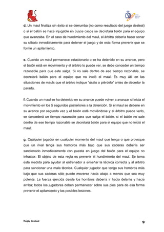 Rugby Gradual
9
d. Un maul finaliza sin éxito si se derrumba (no como resultado del juego desleal)
o si el balón se hace injugable en cuyos casos se decretará balón para el equipo
que avanzaba. En el caso de hundimiento del maul, el árbitro debería hacer sonar
su silbato inmediatamente para detener el juego y de esta forma prevenir que se
forme un apilamiento.
e. Cuando un maul permanece estacionario o se ha detenido en su avance, pero
el balón está en movimiento y el árbitro lo puede ver, se debe conceder un tiempo
razonable para que este salga. Si no sale dentro de ese tiempo razonable, se
decretará balón para el equipo que no inició el maul. Es muy útil en las
situaciones de mauls que el árbitro indique “úsalo o piérdelo” antes de decretar la
parada.
f. Cuando un maul se ha detenido en su avance puede volver a avanzar si inicia el
movimiento en los 5 segundos posteriores a la detención. Si el maul se detiene en
su avance por segunda vez y el balón está moviéndose y el árbitro puede verlo,
se concederá un tiempo razonable para que salga el balón, si el balón no sale
dentro de ese tiempo razonable se decretará balón para el equipo que no inició el
maul.
g. Cualquier jugador en cualquier momento del maul que tenga o que provoque
que un rival tenga sus hombros más bajo que sus caderas debería ser
sancionado inmediatamente con puesta en juego del balón para el equipo no
infractor. El objeto de esta regla es prevenir el hundimiento del maul. Se toma
esta medida para ayudar al entrenador a enseñar la técnica correcta y al árbitro
para sancionar una mala técnica. Cualquier jugador que tenga sus hombros más
bajo que sus caderas sólo puede moverse hacia abajo a menos que sea muy
potente. La fuerza ejercida desde los hombros debería ir hacia delante y hacia
arriba; todos los jugadores deben permanecer sobre sus pies para de esa forma
prevenir el apilamiento y las posibles lesiones.
 