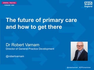 @robertvarnam #GPforwardview@robertvarnam #GPforwardview
GENERAL PRACTICE
FORWARD VIEW
Dr Robert Varnam
Director of General Practice Development
@robertvarnam
The future of primary care
and how to get there
 