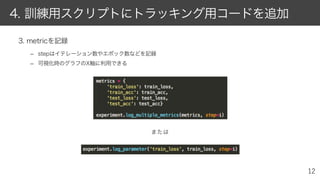 3. metricを記録
– stepはイテレーション数やエポック数などを記録
– 可視化時のグラフのX軸に利用できる
4. 訓練用スクリプトにトラッキング用コードを追加
または
 