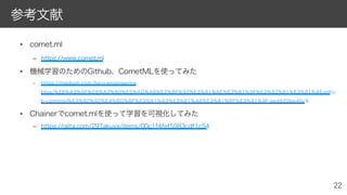 • comet.ml
– https://www.comet.ml
• 機械学習のためのGithub、CometMLを使ってみた
– https://medium.com/liaro-engineering-
blog/%E6%A9%9F%E6%A2%B0%E5%AD%A6%E7%BF%92%E3%81%AE%E3%81%9F%E3%82%81%E3%81%AEgithu
b-cometml%E3%82%92%E4%BD%BF%E3%81%A3%E3%81%A6%E3%81%BF%E3%81%9F-eed920be46c9
• Chainerでcomet.mlを使って学習を可視化してみた
– https://qiita.com/29Takuya/items/00c1f4fef5983cdf1c54
参考文献
 