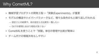 • 機械学習プロダクトの開発工程→「実験(Experiments)」が重要
• モデルの構造やハイパーパラメータなど、様々な条件のもと繰り返し行われる
– 設定ごとの結果や、他の設定との比較を一覧したい
– Gitでの管理とあまり相性が良くない
• CometMLを使うことで「実験」単位の管理や比較が簡単に
• チーム内での情報共有もしやすい
Why CometML?
 