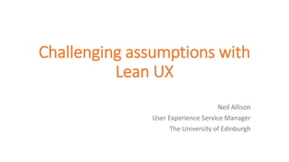 Challenging assumptions with
Lean UX
Neil Allison
User Experience Service Manager
The University of Edinburgh
 