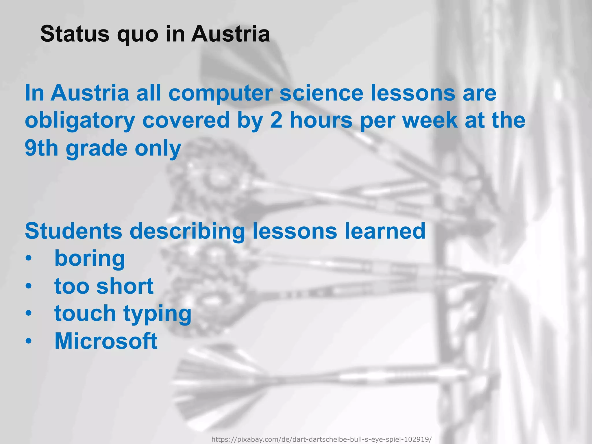 https://pixabay.com/de/eule-vogel-federn-uhu-tiere-3340957/
In Austria all computer science lessons are
obligatory covered by 2 hours per week at the
9th grade only
Students describing lessons learned
•  boring
•  too short
•  touch typing
•  Microsoft
Status quo in Austria
https://pixabay.com/de/dart-dartscheibe-bull-s-eye-spiel-102919/
 
