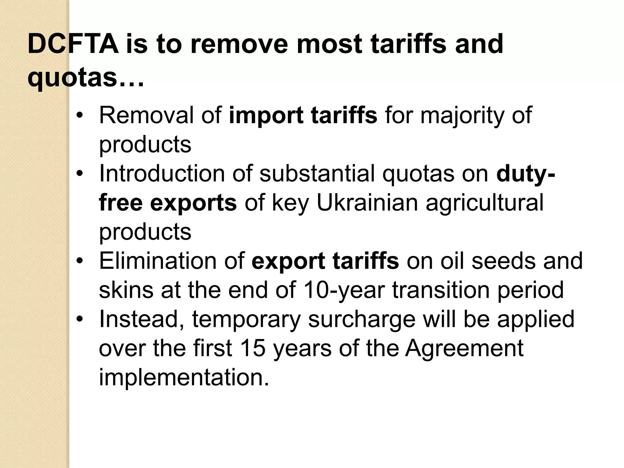 DCFTA is to remove most tariffs and
quotas…
• Removal of import tariffs for majority of
products
• Introduction of substantial quotas on duty-
free exports of key Ukrainian agricultural
products
• Elimination of export tariffs on oil seeds and
skins at the end of 10-year transition period
• Instead, temporary surcharge will be applied
over the first 15 years of the Agreement
implementation.
 