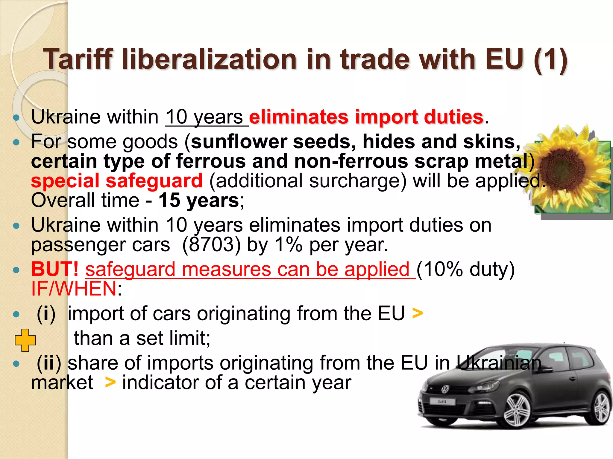 Tariff liberalization in trade with EU (1)
 Ukraine within 10 years eliminates import duties.
 For some goods (sunflower seeds, hides and skins,
certain type of ferrous and non-ferrous scrap metal)
special safeguard (additional surcharge) will be applied.
Overall time - 15 years;
 Ukraine within 10 years eliminates import duties on
passenger cars (8703) by 1% per year.
 BUT! safeguard measures can be applied (10% duty)
IF/WHEN:
 (і) import of cars originating from the EU >
than a set limit;
 (іі) share of imports originating from the EU in Ukrainian
market > indicator of a certain year
 