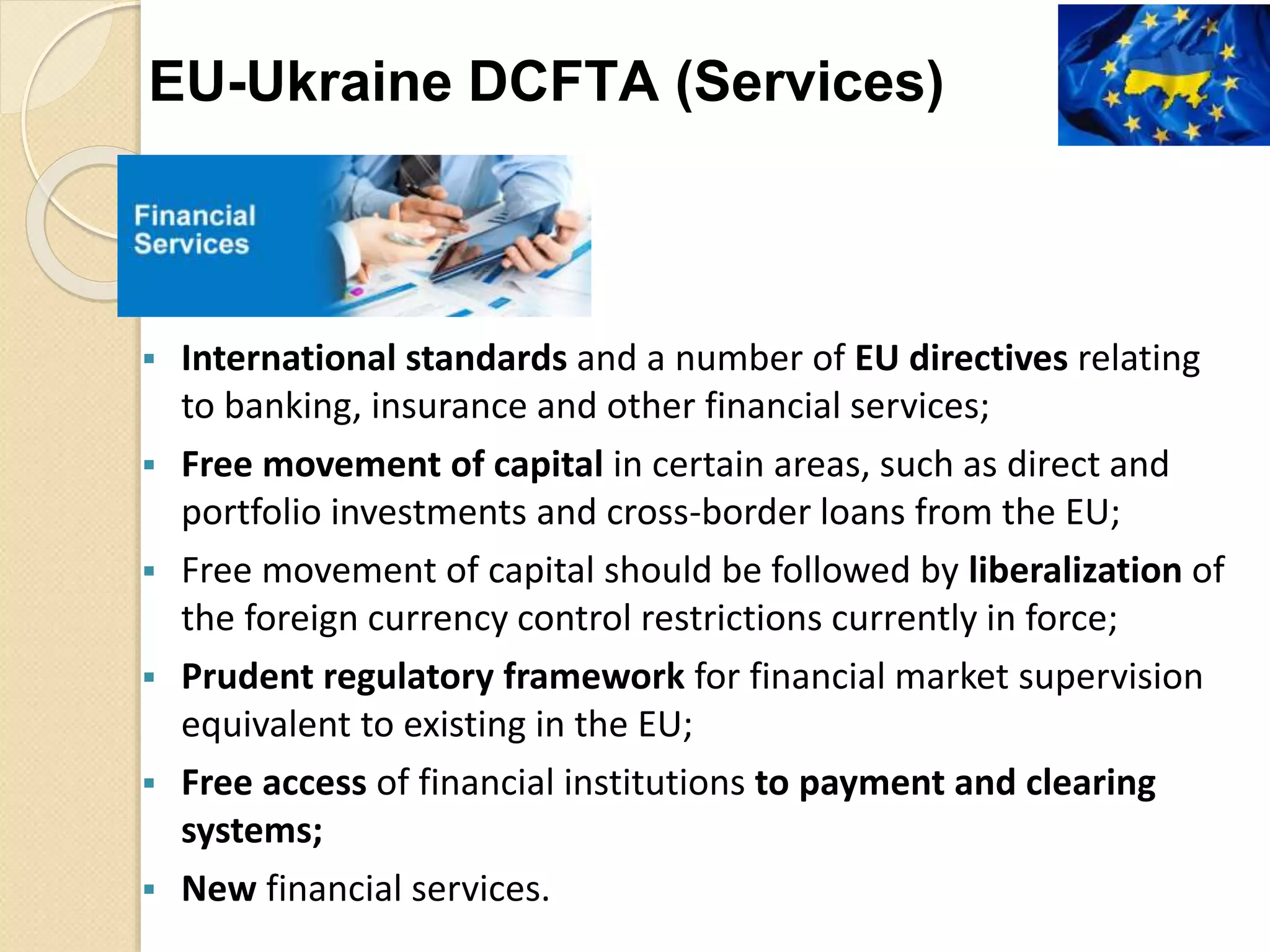  International standards and a number of EU directives relating
to banking, insurance and other financial services;
 Free movement of capital in certain areas, such as direct and
portfolio investments and cross-border loans from the EU;
 Free movement of capital should be followed by liberalization of
the foreign currency control restrictions currently in force;
 Prudent regulatory framework for financial market supervision
equivalent to existing in the EU;
 Free access of financial institutions to payment and clearing
systems;
 New financial services.
EU-Ukraine DCFTA (Services)
 