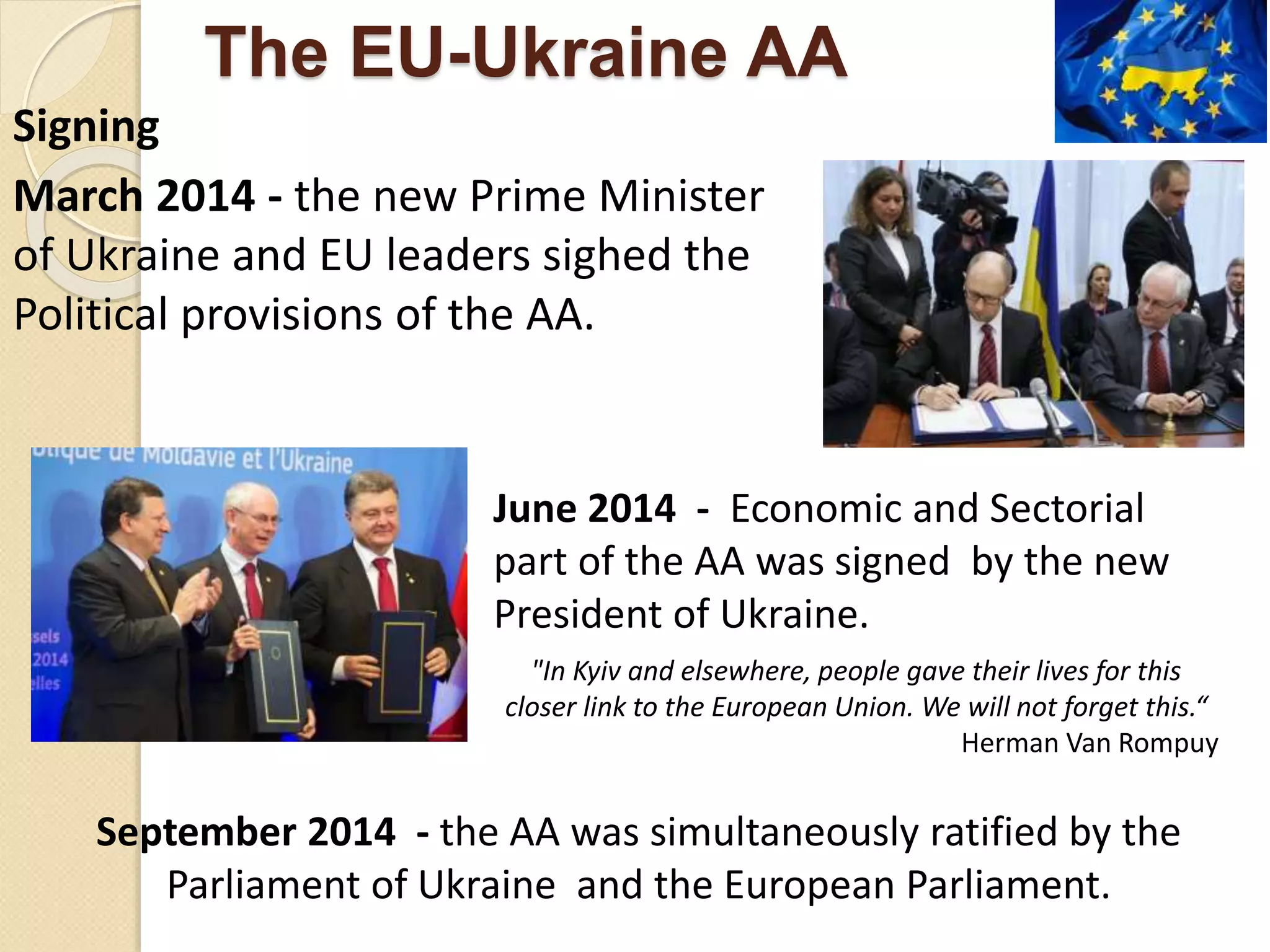 The EU-Ukraine AA
Signing
March 2014 - the new Prime Minister
of Ukraine and EU leaders sighed the
Political provisions of the AA.
June 2014 - Economic and Sectorial
part of the AA was signed by the new
President of Ukraine.
"In Kyiv and elsewhere, people gave their lives for this
closer link to the European Union. We will not forget this.“
Herman Van Rompuy
September 2014 - the AA was simultaneously ratified by the
Parliament of Ukraine and the European Parliament.
 